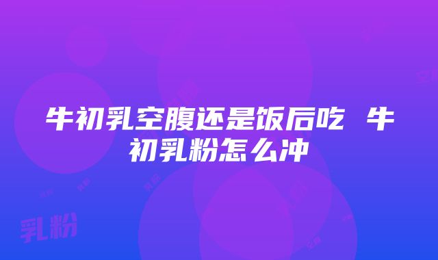 牛初乳空腹还是饭后吃 牛初乳粉怎么冲