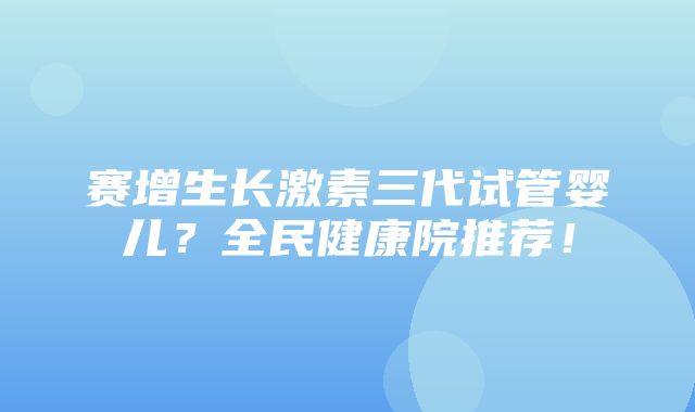 赛增生长激素三代试管婴儿？全民健康院推荐！