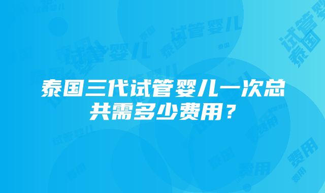 泰国三代试管婴儿一次总共需多少费用？