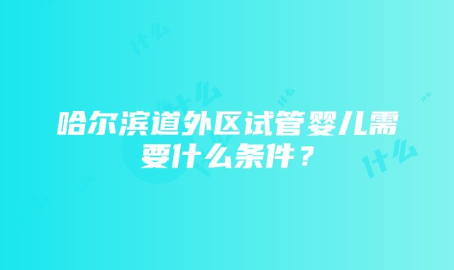 哈尔滨道外区试管婴儿需要什么条件？