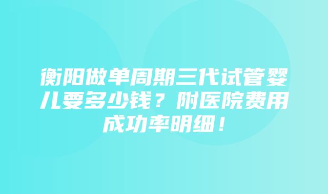 衡阳做单周期三代试管婴儿要多少钱？附医院费用成功率明细！