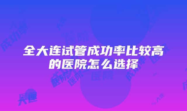 全大连试管成功率比较高的医院怎么选择