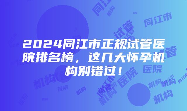 2024同江市正规试管医院排名榜，这几大怀孕机构别错过！