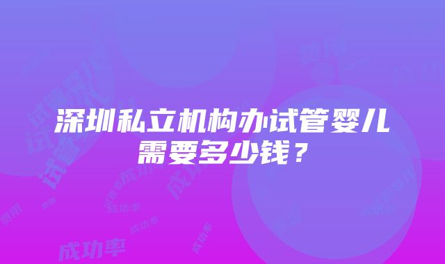 深圳私立机构办试管婴儿需要多少钱？