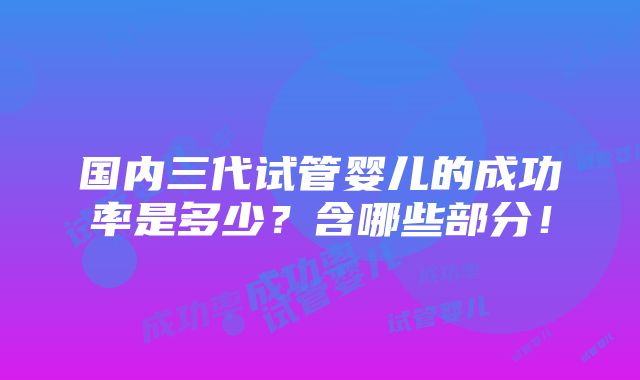 国内三代试管婴儿的成功率是多少？含哪些部分！