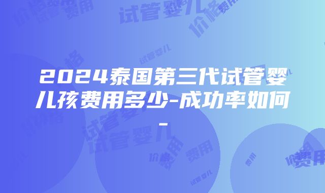 2024泰国第三代试管婴儿孩费用多少-成功率如何-