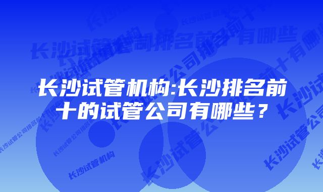 长沙试管机构:长沙排名前十的试管公司有哪些？