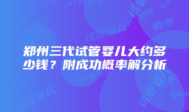 郑州三代试管婴儿大约多少钱？附成功概率解分析