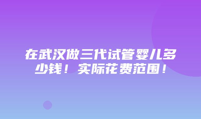 在武汉做三代试管婴儿多少钱！实际花费范围！