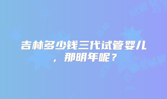 吉林多少钱三代试管婴儿，那明年呢？