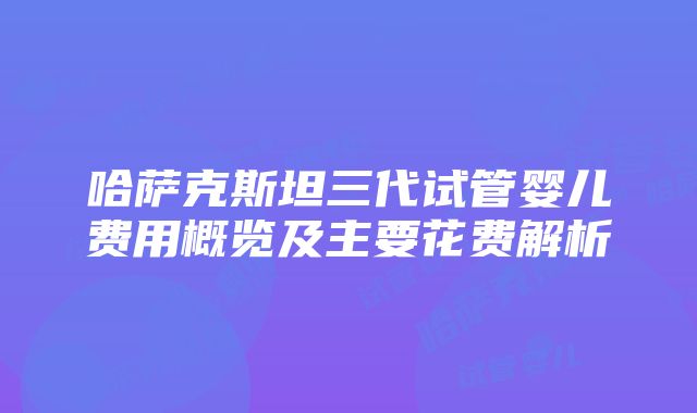 哈萨克斯坦三代试管婴儿费用概览及主要花费解析