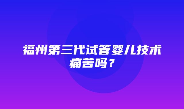 福州第三代试管婴儿技术痛苦吗？