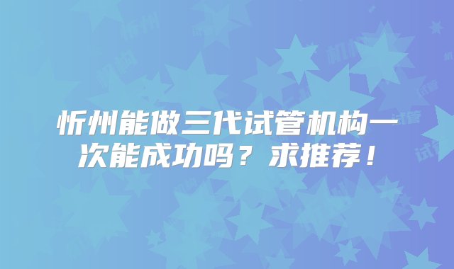 忻州能做三代试管机构一次能成功吗？求推荐！