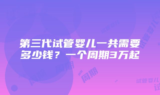 第三代试管婴儿一共需要多少钱？一个周期3万起