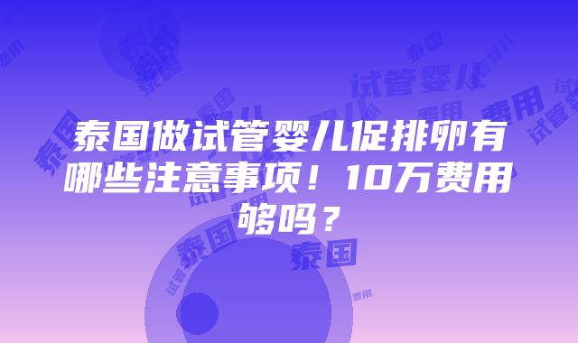 泰国做试管婴儿促排卵有哪些注意事项！10万费用够吗？