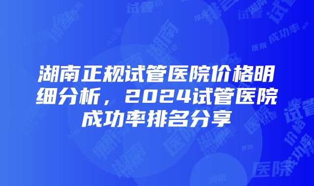 湖南正规试管医院价格明细分析，2024试管医院成功率排名分享