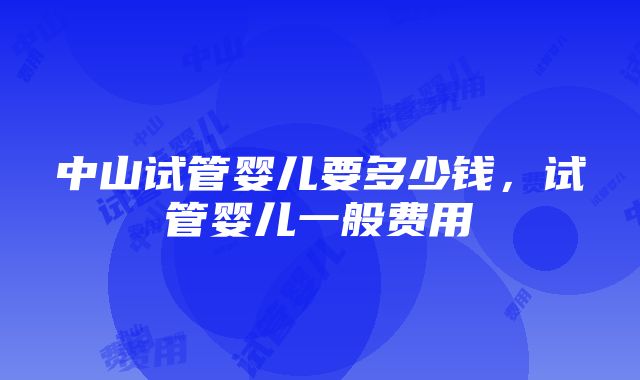 中山试管婴儿要多少钱，试管婴儿一般费用