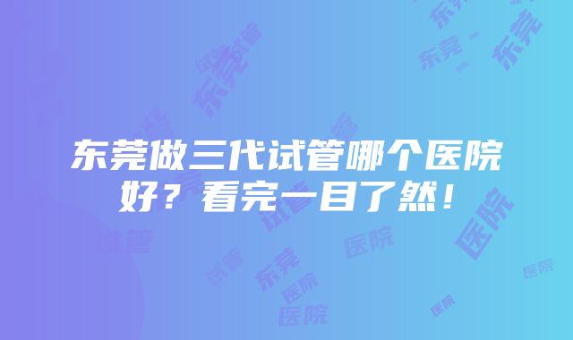 东莞做三代试管哪个医院好？看完一目了然！