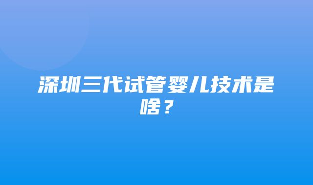 深圳三代试管婴儿技术是啥？