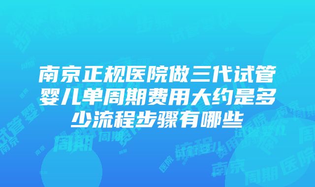 南京正规医院做三代试管婴儿单周期费用大约是多少流程步骤有哪些