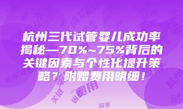 杭州三代试管婴儿成功率揭秘—70%~75%背后的关键因素与个性化提升策略？附赠费用明细！