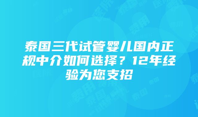 泰国三代试管婴儿国内正规中介如何选择？12年经验为您支招