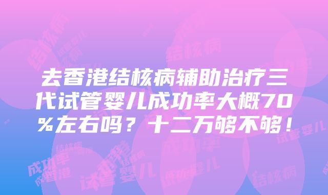 去香港结核病辅助治疗三代试管婴儿成功率大概70%左右吗？十二万够不够！