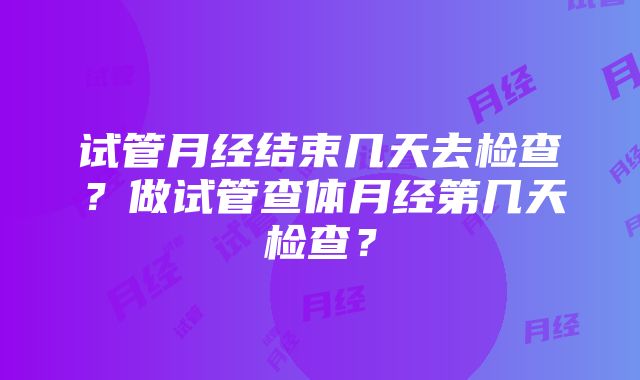 试管月经结束几天去检查？做试管查体月经第几天检查？