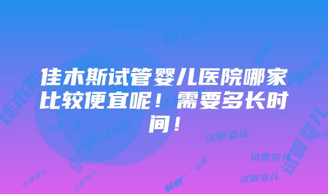 佳木斯试管婴儿医院哪家比较便宜呢！需要多长时间！