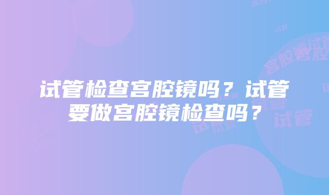 试管检查宫腔镜吗？试管要做宫腔镜检查吗？