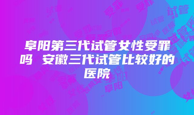 阜阳第三代试管女性受罪吗 安徽三代试管比较好的医院