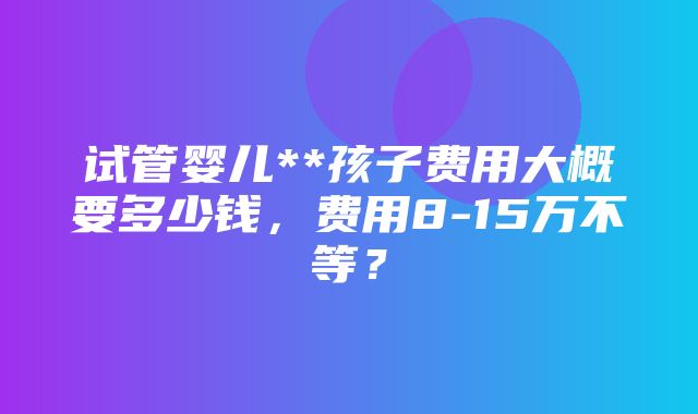 试管婴儿**孩子费用大概要多少钱，费用8-15万不等？