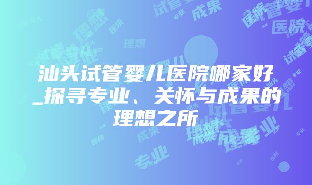 汕头试管婴儿医院哪家好_探寻专业、关怀与成果的理想之所