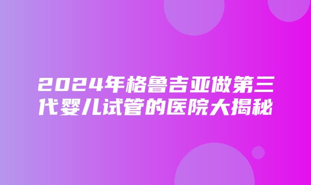 2024年格鲁吉亚做第三代婴儿试管的医院大揭秘