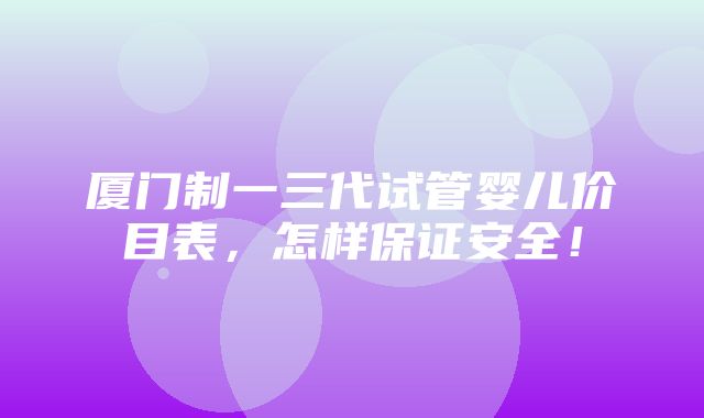 厦门制一三代试管婴儿价目表，怎样保证安全！