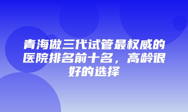 青海做三代试管最权威的医院排名前十名，高龄很好的选择