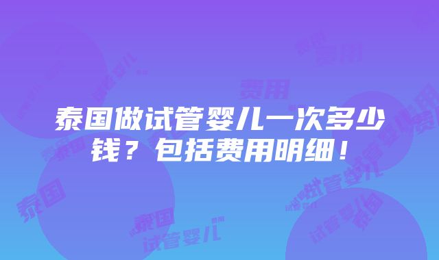 泰国做试管婴儿一次多少钱？包括费用明细！