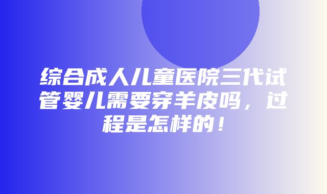 综合成人儿童医院三代试管婴儿需要穿羊皮吗，过程是怎样的！