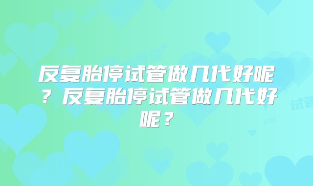 反复胎停试管做几代好呢？反复胎停试管做几代好呢？