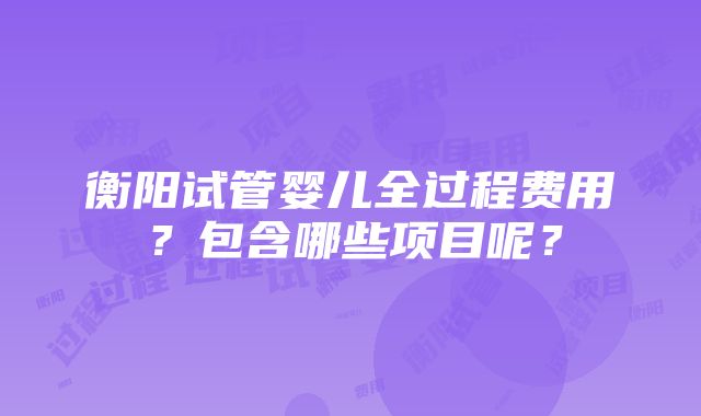 衡阳试管婴儿全过程费用？包含哪些项目呢？