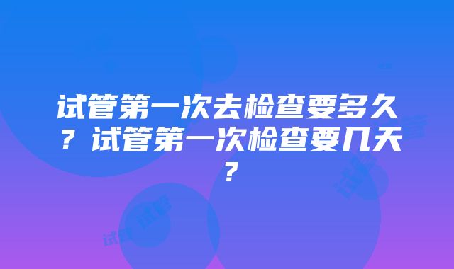 试管第一次去检查要多久？试管第一次检查要几天？