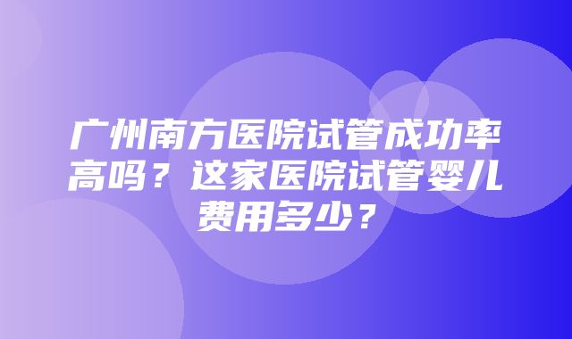 广州南方医院试管成功率高吗？这家医院试管婴儿费用多少？