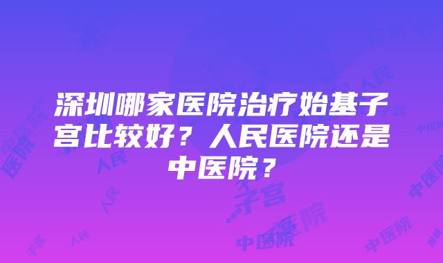 深圳哪家医院治疗始基子宫比较好？人民医院还是中医院？