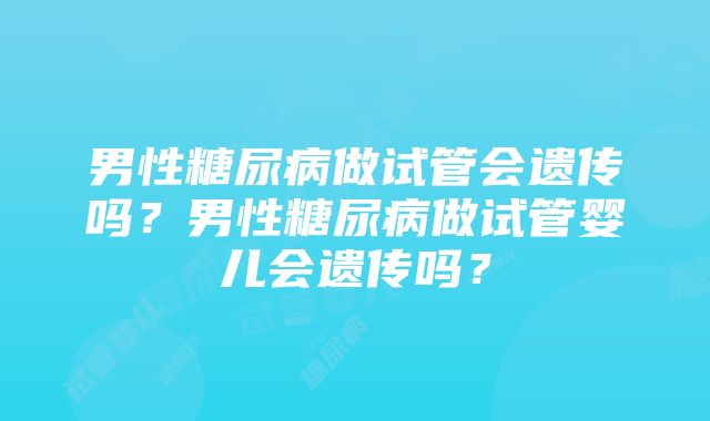 男性糖尿病做试管会遗传吗？男性糖尿病做试管婴儿会遗传吗？