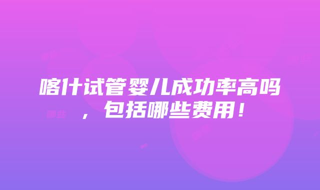 喀什试管婴儿成功率高吗，包括哪些费用！