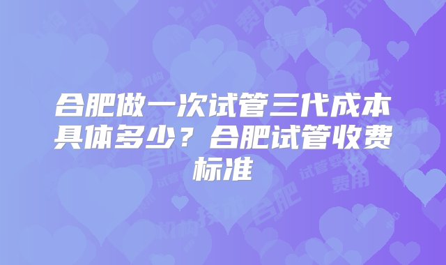 合肥做一次试管三代成本具体多少？合肥试管收费标准