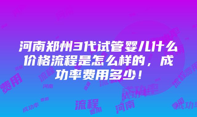 河南郑州3代试管婴儿什么价格流程是怎么样的，成功率费用多少！