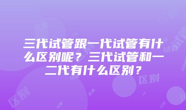 三代试管跟一代试管有什么区别呢？三代试管和一二代有什么区别？