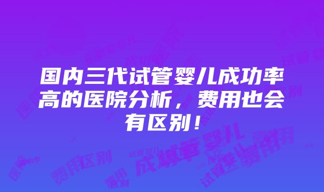 国内三代试管婴儿成功率高的医院分析，费用也会有区别！