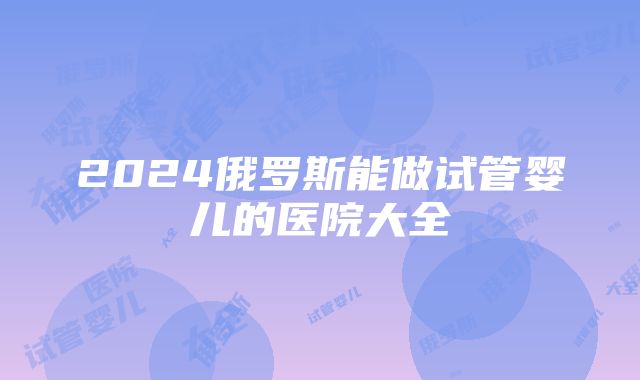 2024俄罗斯能做试管婴儿的医院大全